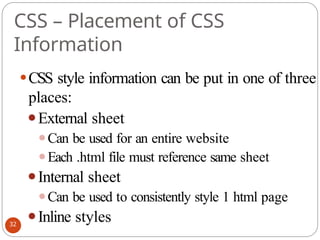 CSS – Placement of CSS
Information
⚫CSS style information can be put in one of three
places:
⚫External sheet
⚫Can be used for an entire website
⚫Each .html file must reference same sheet
⚫Internal sheet
⚫Can be used to consistently style 1 html page
⚫Inline styles
32
 