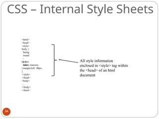 <html>
<head>
<style>
body {
backg
round
-
color:
linen;
}
h1 {
color: maroon;
margin-left: 40px;
}
</style>
</head>
<body>
…
</body>
</html>
All style information
enclosed in <style> tag within
the <head> of an html
document
CSS – Internal Style Sheets
34
 