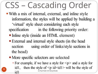 CSS – Cascading Order
⚫With a mix of internal, external, and inline style
information, the styles will be applied by building a
‘virtual’ style sheet considering each style
specification in the following priority order:
⚫Inline style (inside an HTML element)
⚫External and internal style sheets (in the head
section using order of links/style sections in
the head)
⚫More specific selectors are selected
⚫For example, if we have a style for <p> and a style for
id1, then the style of <p id=id1> will be the style of
id1
36
(c) Paul Fodor (CS Stony Brook)
 
