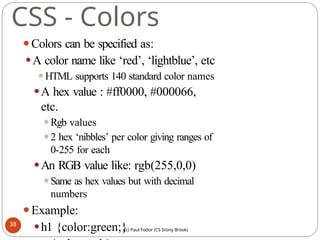 CSS - Colors
⚫Colors can be specified as:
⚫A color name like ‘red’, ‘lightblue’, etc
⚫HTML supports 140 standard color names
⚫A hex value : #ff0000, #000066,
etc.
⚫Rgb values
⚫2 hex ‘nibbles’ per color giving ranges of
0-255 for each
⚫An RGB value like: rgb(255,0,0)
⚫Same as hex values but with decimal
numbers
⚫Example:
⚫h1 {color:green;}
38
(c) Paul Fodor (CS Stony Brook)
 