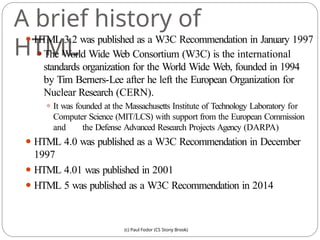 A brief history of
HTML
(c) Paul Fodor (CS Stony Brook)
⚫ HTML 3.2 was published as a W3C Recommendation in January 1997
⚫The World Wide Web Consortium (W3C) is the international
standards organization for the World Wide Web, founded in 1994
by Tim Berners-Lee after he left the European Organization for
Nuclear Research (CERN).
⚫ It was founded at the Massachusetts Institute of Technology Laboratory for
Computer Science (MIT/LCS) with support from the European Commission
and the Defense Advanced Research Projects Agency (DARPA)
⚫ HTML 4.0 was published as a W3C Recommendation in December
1997
⚫ HTML 4.01 was published in 2001
⚫ HTML 5 was published as a W3C Recommendation in 2014
 