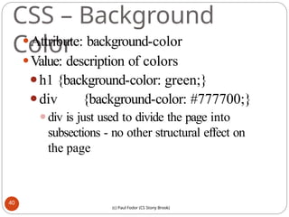 CSS – Background
Color
⚫Attribute: background-color
⚫Value: description of colors
⚫h1 {background-color: green;}
⚫div {background-color: #777700;}
⚫div is just used to divide the page into
subsections - no other structural effect on
the page
40
(c) Paul Fodor (CS Stony Brook)
 