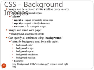 CSS – Background
Images
⚫ Images can be repeated if two small to cover an area
⚫Attribute: background-repeat
⚫Values:
⚫ repeat-x – repeat horizontally across area
⚫ repeat-y – repeat vertically down area
⚫ no-repeat – do not repeat image
⚫ Images can scroll with page:
⚫Background-attachment:scroll
⚫ Can specify all attributes using ‘background:’
⚫Values for background must be in this order:
⚫ background-color
⚫ background-image
⚫ background-repeat
⚫ background-attachment
⚫ background-position
⚫ Example:
body {background: URL(“mountain.jpg”) repeat-x scroll right
top}
42
 