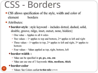 CSS - Borders
⚫CSS allows specification of the style, width and color of
element borders
⚫Attributes:
⚫border-style : style keyword – includes dotted, dashed, solid,
double, groove, ridge, inset, outset, none, hidden}
⚫ One value – Applies to all 4 sides
⚫ Two values – 1st applies to top and bottom, 2nd applies to left and right
⚫ Three values – 1st applies to top, 2nd applies to left and right, 3rd applies to
bottom
⚫ Four values – V
alues applied as top, right, bottom, left
⚫border-width :
⚫ V
alue can be specified in pt, px, cm, em
⚫ V
alue can use one of 3 keywords: thin, medium, thick
⚫border-color
⚫ Values: See Colors earlier in this talk
43
(c) Paul Fodor (CS Stony Brook)
 