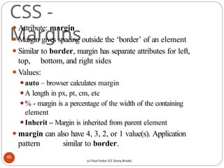 CSS -
Margins
⚫Attribute: margin
⚫Margin gives spacing outside the ‘border’ of an element
⚫Similar to border, margin has separate attributes for left,
top, bottom, and right sides
⚫Values:
⚫auto – browser calculates margin
⚫A length in px, pt, cm, etc
⚫% - margin is a percentage of the width of the containing
element
⚫Inherit – Margin is inherited from parent element
⚫margin can also have 4, 3, 2, or 1 value(s). Application
pattern similar to border.
46
(c) Paul Fodor (CS Stony Brook)
 