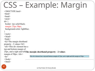 CSS – Example: Margin
<!DOCTYPE html>
<html>
<head>
<style>
div {
border: 1px solid black;
margin: 25px 50px;
background-color: lightblue;
}
</style>
</head>
<body>
<h2>The margin shorthand
property - 2 values</h2>
<div>This div element has a
top and bottom margin of
25px, and a right and left
margin of 50px.</div>
<hr>
</body>
</html>
47
(c) Paul Fodor (CS Stony Brook)
 