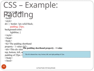 CSS – Example:
Padding
<!DOCTYPE html>
<html>
<head>
<style>
div { border: 1px solid black;
padding: 25px;
background-color:
lightblue; }
</style>
</head>
<body>
<h2>The padding shorthand
property - 1 value</h2>
<div>This div element has a
top, bottom, left, and right
padding of 25px.</div>
</body>
</html>
49
(c) Paul Fodor (CS Stony Brook)
 