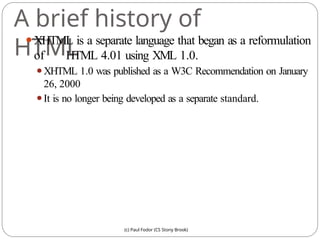 A brief history of
HTML
(c) Paul Fodor (CS Stony Brook)
⚫XHTML is a separate language that began as a reformulation
of HTML 4.01 using XML 1.0.
⚫XHTML 1.0 was published as a W3C Recommendation on January
26, 2000
⚫It is no longer being developed as a separate standard.
 
