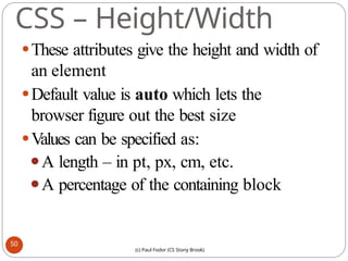 CSS – Height/Width
⚫These attributes give the height and width of
an element
⚫Default value is auto which lets the
browser figure out the best size
⚫Values can be specified as:
⚫A length – in pt, px, cm, etc.
⚫A percentage of the containing block
50
(c) Paul Fodor (CS Stony Brook)
 