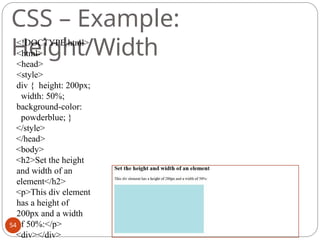 (c) Paul Fodor (CS Stony Brook)
CSS – Example:
Height/Width
<!DOCTYPE html>
<html>
<head>
<style>
div { height: 200px;
width: 50%;
background-color:
powderblue; }
</style>
</head>
<body>
<h2>Set the height
and width of an
element</h2>
<p>This div element
has a height of
200px and a width
of 50%:</p>
<div></div>
54
 