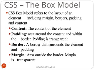 CSS – The Box Model
⚫CSS Box Model refers to the layout of an
element including margin, borders, padding,
and content
⚫Content: The content of the element
⚫Padding: area around the content and within
the border. Padding is transparent
⚫Border: A border that surrounds the element
and padding
⚫Margin: Area outside the border. Margin
is transparent.
52
(c) Paul Fodor (CS Stony Brook)
 