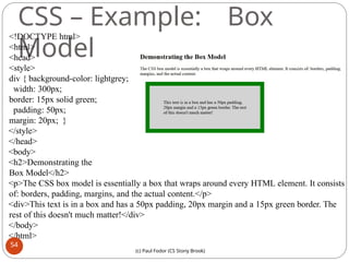 CSS – Example: Box
Model
<!DOCTYPE html>
<html>
<head>
<style>
div { background-color: lightgrey;
width: 300px;
border: 15px solid green;
padding: 50px;
margin: 20px; }
</style>
</head>
<body>
<h2>Demonstrating the
Box Model</h2>
<p>The CSS box model is essentially a box that wraps around every HTML element. It consists
of: borders, padding, margins, and the actual content.</p>
<div>This text is in a box and has a 50px padding, 20px margin and a 15px green border. The
rest of this doesn't much matter!</div>
</body>
</html>
54
(c) Paul Fodor (CS Stony Brook)
 