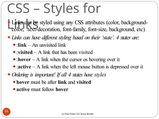 CSS – Styles for
Links
⚫Links can be styled using any CSS attributes (color, background-
color, text-decoration, font-family, font-size, background, etc)
⚫Links can have different styling based on their ‘state’. 4 states are:
⚫:link – An unvisited link
⚫:visited – A link that has been visited
⚫:hover – A link when the cursor os hovering over it
⚫:active – A link when the left mouse button is depressed over it
⚫Ordering is important! If all 4 states have styles
⚫hover must be after link and visited
⚫active must follow hover
55
(c) Paul Fodor (CS Stony Brook)
 