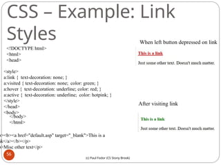 CSS – Example: Link
Styles
<!DOCTYPE html>
<html>
<head>
<style>
a:link { text-decoration: none; }
a:visited { text-decoration: none; color: green; }
a:hover { text-decoration: underline; color: red; }
a:active { text-decoration: underline; color: hotpink; }
</style>
</head>
<body>
p><b><a href="default.asp" target="_blank">This is a
nk</a></b></p>
p>Misc other text</p>
</body>
</html>
When left button depressed on link
After visiting link
56
(c) Paul Fodor (CS Stony Brook)
 