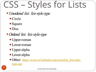 CSS – Styles for Lists
⚫Unordered list: list-style-type
⚫Circle
⚫Square
⚫Disc
⚫Ordered list: list-style-type
⚫Upper-roman
⚫Lower-roman
⚫Upper-alpha
⚫Lower-alpha
⚫Other: https://www.w3schools.com/cssref/pr_list-style-
type.asp
57
(c) Paul Fodor (CS Stony Brook)
 