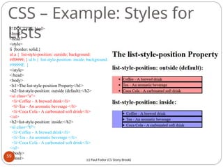 CSS – Example: Styles for
Lists
<!DOCTYPE html>
<html>
<head>
<style>
li {border: solid;}
ul.a { list-style-position: outside; background:
#ff9999; } ul.b { list-style-position: inside; background:
#9999ff; }
</style>
</head>
<body>
<h1>The list-style-position Property</h1>
<h2>list-style-position: outside (default):</h2>
<ul class="a">
<li>Coffee - A brewed drink</li>
<li>Tea - An aromatic beverage </li>
<li>Coca Cola - A carbonated soft drink</li>
</ul>
<h2>list-style-position: inside:</h2>
<ul class="b">
<li>Coffee - A brewed drink</li>
<li>Tea - An aromatic beverage </li>
<li>Coca Cola - A carbonated soft drink</li>
</ul>
</body>
</html>
59
(c) Paul Fodor (CS Stony Brook)
 