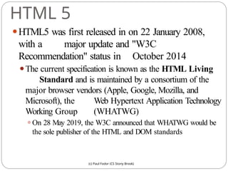 HTML 5
(c) Paul Fodor (CS Stony Brook)
⚫HTML5 was first released in on 22 January 2008,
with a major update and "W3C
Recommendation" status in October 2014
⚫The current specification is known as the HTML Living
Standard and is maintained by a consortium of the
major browser vendors (Apple, Google, Mozilla, and
Microsoft), the Web Hypertext Application Technology
Working Group (WHATWG)
⚫On 28 May 2019, the W3C announced that WHATWG would be
the sole publisher of the HTML and DOM standards
 