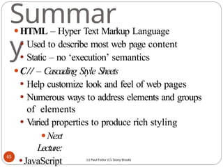 (c) Paul Fodor (CS Stony Brook)
Summar
y
⚫HTML – Hyper Text Markup Language
⚫ Used to describe most web page content
⚫ Static – no ‘execution’ semantics
⚫C// – Cascading Style Sheets
⚫ Help customize look and feel of web pages
⚫ Numerous ways to address elements and groups
of elements
⚫ Varied properties to produce rich styling
⚫Next
Lecture:
⚫JavaScript
65
 