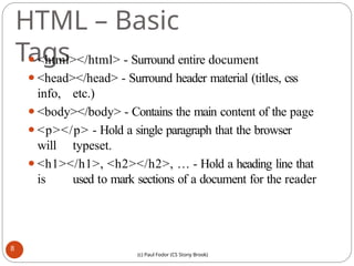 HTML – Basic
Tags
⚫<html></html> - Surround entire document
⚫<head></head> - Surround header material (titles, css
info, etc.)
⚫<body></body> - Contains the main content of the page
⚫<p></p> - Hold a single paragraph that the browser
will typeset.
⚫<h1></h1>, <h2></h2>, … - Hold a heading line that
is used to mark sections of a document for the reader
8
(c) Paul Fodor (CS Stony Brook)
 