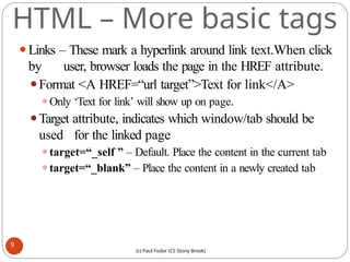 HTML – More basic tags
⚫Links – These mark a hyperlink around link text.When click
by user, browser loads the page in the HREF attribute.
⚫Format <A HREF=“url target”>Text for link</A>
⚫Only ‘Text for link’ will show up on page.
⚫Target attribute, indicates which window/tab should be
used for the linked page
⚫target=“_self ” – Default. Place the content in the current tab
⚫target=“_blank” – Place the content in a newly created tab
9
(c) Paul Fodor (CS Stony Brook)
 