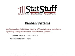 Section & Lesson #:
Pre-Requisite Lessons:
Complex Tools + Clear Teaching = Powerful Results
Kanban Systems
Lean – Lesson 3
An introduction to the Lean concept of improving and monitoring
efficiency through visual cues called Kanban systems.
None
Copyright © 2011-2019 by Matthew J. Hansen. All Rights Reserved. No part of this publication may be reproduced, stored in a retrieval system, or transmitted by any means
(electronic, mechanical, photographic, photocopying, recording or otherwise) without prior permission in writing by the author and/or publisher.
 