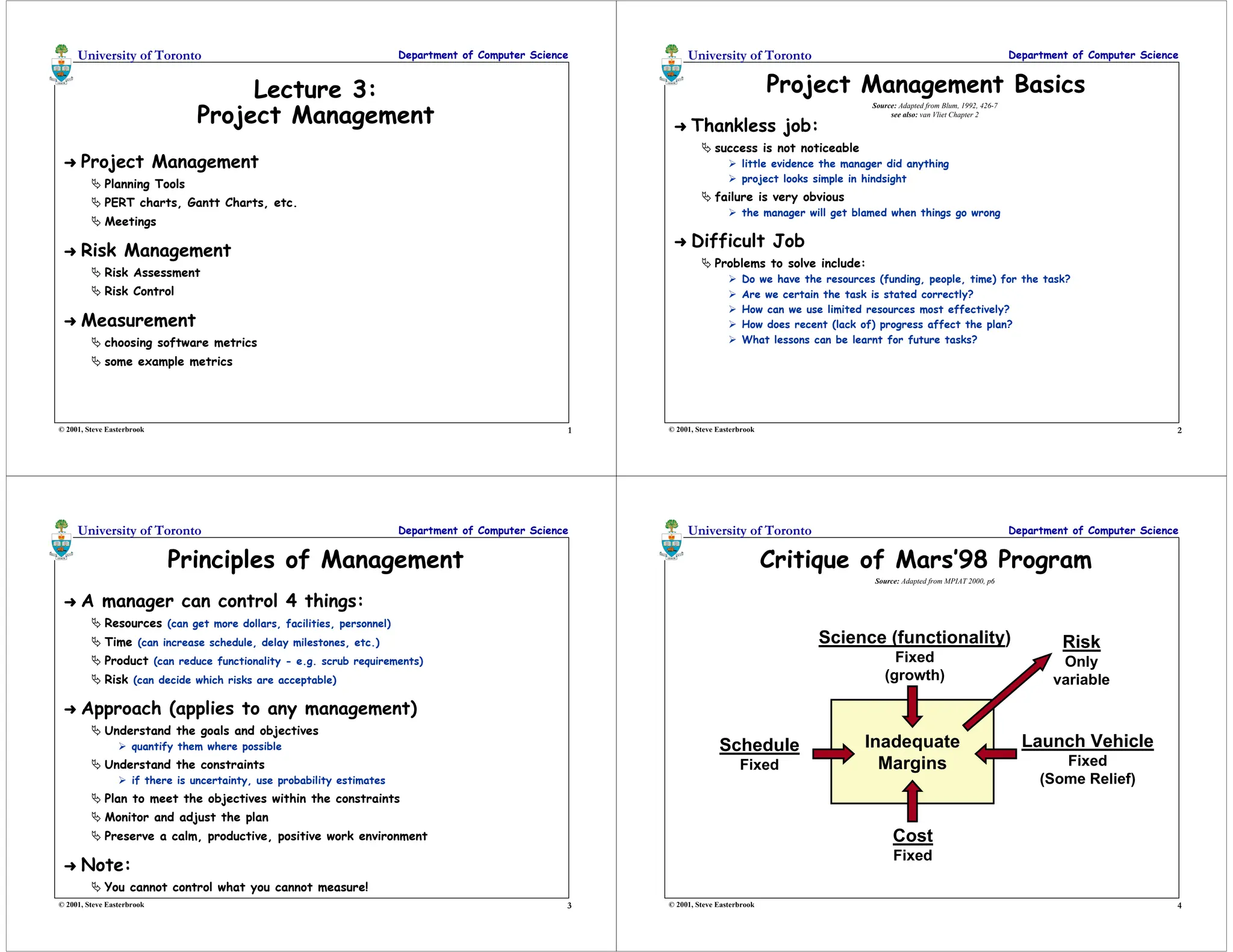 1
University of Toronto Department of Computer Science
© 2001, Steve Easterbrook
Lecture 3:
Project Management
➜ Project Management
 Planning Tools
 PERT charts, Gantt Charts, etc.
 Meetings
➜ Risk Management
 Risk Assessment
 Risk Control
➜ Measurement
 choosing software metrics
 some example metrics
2
University of Toronto Department of Computer Science
© 2001, Steve Easterbrook
Project Management Basics
➜ Thankless job:
 success is not noticeable
 little evidence the manager did anything
 project looks simple in hindsight
 failure is very obvious
 the manager will get blamed when things go wrong
➜ Difficult Job
 Problems to solve include:
 Do we have the resources (funding, people, time) for the task?
 Are we certain the task is stated correctly?
 How can we use limited resources most effectively?
 How does recent (lack of) progress affect the plan?
 What lessons can be learnt for future tasks?
Source: Adapted from Blum, 1992, 426-7
see also: van Vliet Chapter 2
3
University of Toronto Department of Computer Science
© 2001, Steve Easterbrook
Principles of Management
➜ A manager can control 4 things:
 Resources (can get more dollars, facilities, personnel)
 Time (can increase schedule, delay milestones, etc.)
 Product (can reduce functionality - e.g. scrub requirements)
 Risk (can decide which risks are acceptable)
➜ Approach (applies to any management)
 Understand the goals and objectives
 quantify them where possible
 Understand the constraints
 if there is uncertainty, use probability estimates
 Plan to meet the objectives within the constraints
 Monitor and adjust the plan
 Preserve a calm, productive, positive work environment
➜ Note:
 You cannot control what you cannot measure!
4
University of Toronto Department of Computer Science
© 2001, Steve Easterbrook
Critique of Mars’98 Program
Inadequate
Margins
Science (functionality)
Fixed
(growth)
Schedule
Fixed
Cost
Fixed
Launch Vehicle
Fixed
(Some Relief)
Risk
Only
variable
Source: Adapted from MPIAT 2000, p6
 