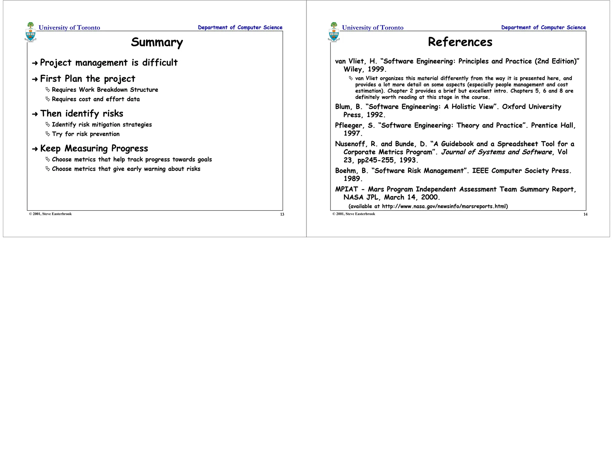 13
University of Toronto Department of Computer Science
© 2001, Steve Easterbrook
Summary
➜ Project management is difficult
➜ First Plan the project
 Requires Work Breakdown Structure
 Requires cost and effort data
➜ Then identify risks
 Identify risk mitigation strategies
 Try for risk prevention
➜ Keep Measuring Progress
 Choose metrics that help track progress towards goals
 Choose metrics that give early warning about risks
14
University of Toronto Department of Computer Science
© 2001, Steve Easterbrook
References
van Vliet, H. “Software Engineering: Principles and Practice (2nd Edition)”
Wiley, 1999.
 van Vliet organizes this material differently from the way it is presented here, and
provides a lot more detail on some aspects (especially people management and cost
estimation). Chapter 2 provides a brief but excellent intro. Chapters 5, 6 and 8 are
definitely worth reading at this stage in the course.
Blum, B. “Software Engineering: A Holistic View”. Oxford University
Press, 1992.
Pfleeger, S. “Software Engineering: Theory and Practice”. Prentice Hall,
1997.
Nusenoff, R. and Bunde, D. “A Guidebook and a Spreadsheet Tool for a
Corporate Metrics Program”. Journal of Systems and Software, Vol
23, pp245-255, 1993.
Boehm, B. “Software Risk Management”. IEEE Computer Society Press.
1989.
MPIAT - Mars Program Independent Assessment Team Summary Report,
NASA JPL, March 14, 2000.
(available at http://www.nasa.gov/newsinfo/marsreports.html)
 