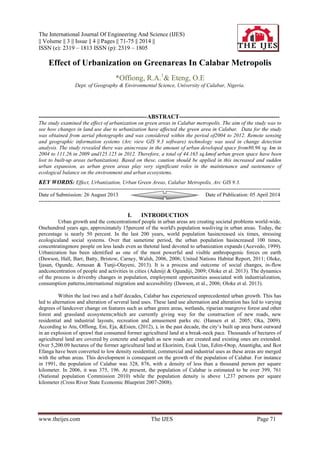 The International Journal Of Engineering And Science (IJES)
|| Volume || 3 || Issue || 4 || Pages || 71-75 || 2014 ||
ISSN (e): 2319 – 1813 ISSN (p): 2319 – 1805
www.theijes.com The IJES Page 71
Effect of Urbanization on Greenareas In Calabar Metropolis
*Offiong, R.A.1
& Eteng, O.E
Dept. of Geography & Environmental Science, University of Calabar, Nigeria.
-------------------------------------------------------ABSTRACT---------------------------------------------------
The study examined the effect of urbanization on green areas in Calabar metropolis. The aim of the study was to
see how changes in land use due to urbanization have affected the green area in Calabar. Data for the study
was obtained from aerial photographs and was considered within the period of2004 to 2012. Remote sensing
and geographic information systems (Arc view GIS 9.3 software) technology was used in change detection
analysis. The study revealed there was anincrease in the amount of urban developed space from80.96 sq. km in
2004 to 111.26 in 2009 and125.125 in 2012. Therefore, a total of 44.165 sq.kmof urban green space have been
lost to built-up areas (urbanization). Based on these, caution should be applied in this increased and sudden
urban expansion, as urban green areas play very significant roles in the maintenance and sustenance of
ecological balance on the environment and urban ecosystems.
KEY WORDS: Effect, Urbanization, Urban Green Areas, Calabar Metropolis, Arc GIS 9.3.
---------------------------------------------------------------------------------------------------------------------------------------
Date of Submission: 26 August 2013 Date of Publication: 05 April 2014
---------------------------------------------------------------------------------------------------------------------------------------
I. INTRODUCTION
Urban growth and the concentrationof people in urban areas are creating societal problems world-wide.
Onehundred years ago, approximately 15percent of the world's population wasliving in urban areas. Today, the
percentage is nearly 50 percent. In the last 200 years, world population hasincreased six times, stressing
ecologicaland social systems. Over that sametime period, the urban population hasincreased 100 times,
concentratingmore people on less lands even as thetotal land devoted to urbanization expands (Acevedo, 1999).
Urbanization has been identified as one of the most powerful and visible anthropogenic forces on earth
(Dawson, Hall, Barr, Batty, Bristow, Carney, Walsh, 2006, 2006; United Nations Habitat Report, 2011; Oloke,
Ijasan, Ogunde, Amusan & Tunji-Olayeni, 2013). It is a process and outcome of social changes, in-flow
andconcentration of people and activities in cities (Adeniji & Ogundiji, 2009; Oloke et al. 2013). The dynamics
of the process is drivenby changes in population, employment opportunities associated with industrialization,
consumption patterns,international migration and accessibility (Dawson, et al., 2006; Oloke et al. 2013).
Within the last two and a half decades, Calabar has experienced unprecedented urban growth. This has
led to alternation and alteration of several land uses. These land use alternation and alteration has led to varying
degrees of landcover change on features such as urban green areas, wetlands, riparian mangrove forest and other
forest and grassland ecosystems;which are currently giving way for the construction of new roads, new
residential and industrial layouts, recreation and amusement parks etc. (Hansen et al. 2005; Oka, 2009).
According to Atu, Offiong, Eni, Eja, &Esien, (2012), ), in the past decade, the city’s built up area burst outward
in an explosion of sprawl that consumed former agricultural land at a break-neck pace. Thousands of hectares of
agricultural land are covered by concrete and asphalt as new roads are created and existing ones are extended.
Over 5,200.09 hectares of the former agricultural land at Ekorinim, Esuk Utan, Edim-Otop, Anantigha, and Ikot
Efanga have been converted to low density residential, commercial and industrial uses as these areas are merged
with the urban areas. This development is consequent on the growth of the population of Calabar. For instance
in 1991, the population of Calabar was 328, 876, with a density of less than a thousand person per square
kilometer. In 2006, it was 375, 196. At present, the population of Calabar is estimated to be over 399, 761
(National population Commission 2010) while the population density is above 1,237 persons per square
kilometer (Cross River State Economic Blueprint 2007-2008).
 