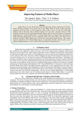International Journal of Computational Engineering Research||Vol, 03||Issue, 4||
www.ijceronline.com ||April||2013|| Page 72
Improving Features of Media Player
1,
Mr. Juned A. Khan , 2,
Prof . V. S. Gulhane
1,2,
M.E.(CSE)4th
Sem SIPNA College Of Engneering, Amravati.
I. INTRODUCTION
Media player have grabbed huge attention over a past decade and attracted majority of computer users
thus making the users addicted to videos and music. Over the last decade, human computer interaction has
become an active research area, which releases people from inactive, inflexible communication with machine
[1]. Maximum computer users switch on to the media player as soon as they start the computers and then move
to their respective woks. Also, many have a habit of dragging the songs into the list pane of media player, tune
into music and then work. So we know how much are the media player used and required . Interacting with
computers intelligently makes a significant contribution to the future application of human computer interaction
[1]. Today‟s era is to do work with high efficiency but at the same time it should consume very less time. And
thus answer to the problems arising in the use of traditional media players and the lack of features in available
media players is the designing and development of the Versatile Media Player. In this paper we aim to develop a
Versatile Media Player which will fulfill maximum requirements of user regarding audio and videos. This
player gives numerous facilities which differentiate it from the conventional media players. The various features
included in the Versatile Media Player are Shut-down facility, Alarm facility, Lyrics display, Splitting windows,
Access to more than one media file simultaneously. Thus we can say Versatile Media Player is a fully loaded
media player and a better option over the traditional media players. Versatile Media Player is a good and
dynamic option for music lovers, computer users and all those people who are dynamic and love changes.
II. LITERATURE REVIEW AND RELATED WORK
There are various media player available in this world developed and manufactured by various other
companies. The variety of players provide user with the plenty of features and characteristics. As it goes the
saying that you cannot have happiness without sorrows, applies here. Every player has a drawback which pulls it
back from the race. The pros and cons of the various media players are given in details here. And to overcome
these problems we are devising the versatile media player.
A. Windows Media Player
Windows Media Player (abbreviated WMP)[10] is a media player and media library application
developed by Microsoft that is used for playing audio, video and viewing images on personal computers running
the Microsoft Windows operating system, as well as on pocket PC and Windows Mobile-based devices.
Editions of Windows Media Player were also released for Mac OS, Mac OS X and Solaris but development of
these has since been discontinued. The various advantages[13] WMP are Customizable appearance, Good
compatibility with several different MP3 devices, Easy enough to track down album artwork, automatically
detects which codecs are required to play certain types of video files. The various limitations[13] of WMP are
Menus and program themselves require a bit of a learning curve, Does not always determine which codecs are
needed should they be lacking in order to play a video file properly, Doesn't sync with the iPod, nor does it
support Podcasts, Has a long way to go before it catches up with the features and usability of iTunes.
Abstract
Media Player Are One Of The Most Used And Important Software Application In Today’s
World. Maximum Computer Users Switch On To The Media Player As Soon As They Start The
Computers And Then Move To Their Respective Woks. Today’s Era Is To Do Work With High
Efficiency But At The Same Time It Should Consume Very Less Time. And Thus Answer To The
Problems Arising In The Use Of Traditional Media Players And The Lack Of Features In Proposed
Media Players Is “Versatile Media Player” Versatile Media Player Is A Unique Player Developed To
Fulfill Maximum Requirements Of User Regarding Audio And Video Songs. This Player Gives
Numerous Facilities Which Differentiate It From The Conventional Media Players. The Various
Features Included In The Versatile Media Player Are Shut-Down Facility, Alarm Facility, Lyrics
Display, Splitting Windows, Access To More Than One Media File Simultaneously
 