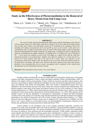 International Journal of Computational Engineering Research||Vol, 03||Issue, 4||
www.ijceronline.com ||April||2013|| Page 87
Study on the Effectiveness of Phytoremediation in the Removal of
Heavy Metals from Soil Using Corn
1
Otaru, A.J., 2
Ameh, C.U., 3
Okafor, J.O., 4
Odigure, J.O., 5
Abdulkareem, A.S
and 6
Ibrahim, S.
1, 3, 4&5
(Department of Chemical Engineering, Federal Univeristy of Technology, PMB 065, Gidan Kwanu,
Minna, Niger State, Nigeria).
2
(Chevron Nigeria Limited, 2 Chevron Drive, Lekki, Nigeria)
6
(Ovecon Engineering and Consultancy, P.O. Box 1730, Zaria, Nigeria)
I. INTRODUCTION
Farming, military and industrial activities are responsible for contamination of large areas of developed
countries with high concentrations of heavy metals and organic pollutants (Peuke and Rennenberg, 2005). In
addition to the negative effects of accumulation of heavy metals on ecosystems and other natural resources, they
also pose a great danger to public health because pollutants can enter food chain through agricultural product or
leach into drinking water (Peuke and Rennenberg, 2005). Soil located in Industrialized regions have been
identified as the most affected area due to the heavy metals they used for production and manufacturing. Soil
pollution spread to other parts of the natural environment because soil lies at the confluence of many natural
systems (Mohammad et al., 2008). Many human diseases result from the buildup of toxic metals in soil, making
remediation of these areas crucial in the protection of human health (Shaylor et al., 2009). Risk reduction can be
through a process of removal, degradation or containment of contaminants. In Nigeria and other developing
countries in the world, farmers are commonly using untreated industrial and municipal wastewater for irrigation,
particularly in the suburbs of large cities and in the vicinity of major industrial estates (Ghafoor et al., 2008).
However long term application of heavy metals such as cadmium (Cd), chromium (Cr), Lead(Pb), and Zinc
(Zn), in soil causes decline in soil microbial activity, soil and groundwater contamination, reduction in soil
fertility and contamination of human food chain (Cynthia and David, 1997).
Current methods of soil remediation such as soil washing, mechanical separation, extraction and
storage do not really solve the problem. Hence the need for alternative, cheap and efficient methods to clean up
heavily contaminated industrial areas. The current remediation techniques of heavy metal from contaminated
soil water are expensive, time consuming and environmentally destructive. Unlike organic compounds, metals
cannot degrade and therefore effective cleanup requires their immobilization to reduce or remove toxicity. In
recent years, scientist and engineers have started to generate cost effective technologies such as adsorbents.
Plants are an effective means of removal of contaminants from soil (Wenzel et al.,1999). Phytoremediation is a
ABSTRACT:
The research study aimed at determining the effectiveness of phytoremediation in the removal
of heavy metals using corn. Soil sample collected at a depth of 20 cm were taken from Gidan Kwanu
area of Niger state, Nigeria. The experiment consists of 12 treatments each containing 4 kg of soil
including soil without concentrations of Zn, Fe and Pb to serve as the control. 3 pots each were
contaminated with 2.5 g/dm3 concentration of Zn, Fe and Pb. The initial analysis of the soil indicates
that the uncontaminated soil sample contained 1.55 mg/kg of Zn, 31 mg/kg of Fe and 0.13 mg/kg of Pb
while the contaminated soil sample contained 15.33 mg/kg of Zn, 45.7 mg/kg of Fe and 4.16 mg/kg of
Pb. 4 corn seeds were planted on each of the soil sample at a depth of 4cm and the setup was
monitored properly in an isolated place. Samples were taken for analysis at 2 weeks interval in a
period of 8 weeks. Results show that at the end of the 8 weeks, there was reduction in the
concentration of the heavy metals in the soil and there was an increase in the level of heavy metals in
the plant leaves and stems. The plants were tolerant of the heavy metals as they had a fast growth,
therefore it was concluded that corn is a hyper accumulator and it is effective in the removal and
detoxification of soil contaminated with heavy metals.
Keywords: Phytoremediation, Heavy metals, Corn, Soil, Nigeria.
 