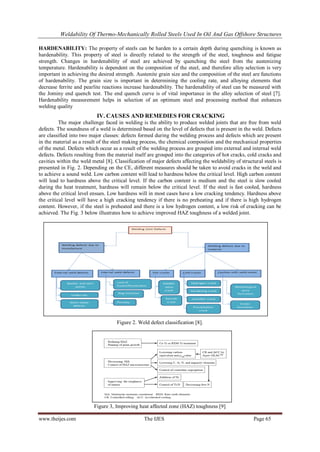 Weldability Of Thermo-Mechanically Rolled Steels Used In Oil And Gas Offshore Structures
www.theijes.com The IJES Page 65
HARDENABILITY: The property of steels can be harden to a certain depth during quenching is known as
hardenability. This property of steel is directly related to the strength of the steel, toughness and fatigue
strength. Changes in hardenability of steel are achieved by quenching the steel from the austenizing
temperature. Hardenability is dependent on the composition of the steel, and therefore alloy selection is very
important in achieving the desired strength. Austenite grain size and the composition of the steel are functions
of hardenability. The grain size is important in determining the cooling rate, and alloying elements that
decrease ferrite and pearlite reactions increase hardenability. The hardenability of steel can be measured with
the Jominy end quench test. The end quench curve is of vital importance in the alloy selection of steel [7].
Hardenability measurement helps in selection of an optimum steel and processing method that enhances
welding quality
IV. CAUSES AND REMEDIES FOR CRACKING
The major challenge faced in welding is the ability to produce welded joints that are free from weld
defects. The soundness of a weld is determined based on the level of defects that is present in the weld. Defects
are classified into two major classes: defects formed during the welding process and defects which are present
in the material as a result of the steel making process, the chemical composition and the mechanical properties
of the metal. Defects which occur as a result of the welding process are grouped into external and internal weld
defects. Defects resulting from the material itself are grouped into the categories of hot cracks, cold cracks and
cavities within the weld metal [8]. Classification of major defects affecting the weldability of structural steels is
presented in Fig. 2. Depending on the CE, different measures should be taken to avoid cracks in the weld and
to achieve a sound weld. Low carbon content will lead to hardness below the critical level. High carbon content
will lead to hardness above the critical level. If the carbon content is medium and the steel is slow cooled
during the heat treatment, hardness will remain below the critical level. If the steel is fast cooled, hardness
above the critical level ensues. Low hardness will in most cases have a low cracking tendency. Hardness above
the critical level will have a high cracking tendency if there is no preheating and if there is high hydrogen
content. However, if the steel is preheated and there is a low hydrogen content, a low risk of cracking can be
achieved. The Fig. 3 below illustrates how to achieve improved HAZ toughness of a welded joint.
Figure 2. Weld defect classification [8].
Figure 3, Improving heat affected zone (HAZ) toughness [9]
 