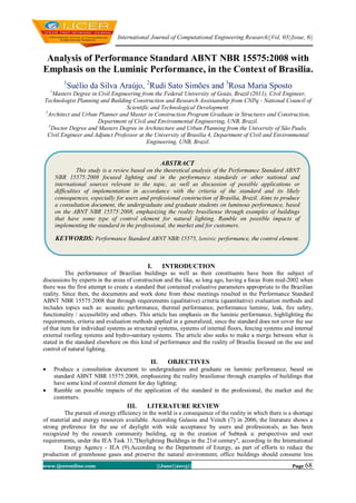 International Journal of Computational Engineering Research||Vol, 03||Issue, 6||
www.ijceronline.com ||June||2013|| Page 68
Analysis of Performance Standard ABNT NBR 15575:2008 with
Emphasis on the Luminic Performance, in the Context of Brasilia.
1
Suélio da Silva Araújo, 2
Rudi Sato Simões and 3
Rosa Maria Sposto
1
Masters Degree in Civil Engineering from the Federal University of Goiás, Brazil (2011), Civil Engineer,
Technologist Planning and Building Construction and Research Assistanship from CNPq - National Council of
Scientific and Technological Development.
2
Architect and Urban Planner and Master in Construction Program Graduate in Structures and Construction,
Department of Civil and Environmental Engineering, UNB, Brazil.
3
Doctor Degree and Masters Degree in Architecture and Urban Planning from the University of São Paulo,
Civil Engineer and Adjunct Professor at the University of Brasilia 4, Department of Civil and Environmental
Engineering, UNB, Brazil.
I. INTRODUCTION
The performance of Brazilian buildings as well as their constituents have been the subject of
discussions by experts in the areas of construction and the like, so long ago, having a focus from mid-2002 when
there was the first attempt to create a standard that contained evaluative parameters appropriate to the Brazilian
reality. Since then, the documents and work done from these meetings resulted in the Performance Standard
ABNT NBR 15575:2008 that through requirements (qualitative) criteria (quantitative) evaluation methods and
includes topics such as: acoustic performance, thermal performance, performance luminic, leak, fire safety,
functionality / accessibility and others. This article has emphasis on the luminic performance, highlighting the
requirements, criteria and evaluation methods applied in a generalized, since the standard does not cover the use
of that item for individual systems as structural systems, systems of internal floors, fencing systems and internal
external roofing systems and hydro-sanitary systems. The article also seeks to make a merge between what is
stated in the standard elsewhere on this kind of performance and the reality of Brasilia focused on the use and
control of natural lighting.
II. OBJECTIVES
 Produce a consultation document to undergraduates and graduate on luminic performance, based on
standard ABNT NBR 15575:2008, emphasizing the reality brasiliense through examples of buildings that
have some kind of control element for day lighting;
 Ramble on possible impacts of the application of the standard in the professional, the market and the
customers.
III. LITERATURE REVIEW
The pursuit of energy efficiency in the world is a consequence of the reality in which there is a shortage
of material and energy resources available. According Galasiu and Veitch (7) in 2006, the literature shows a
strong preference for the use of daylight with wide acceptance by users and professionals, as has been
recognized by the research community building, eg in the creation of Subtask a: perspectives and user
requirements, under the IEA Task 31,''Daylighting Buildings in the 21st century", according to the International
Energy Agency - IEA (9).According to the Department of Energy, as part of efforts to reduce the
production of greenhouse gases and preserve the natural environment, office buildings should consume less
ABSTRACT
This study is a review based on the theoretical analysis of the Performance Standard ABNT
NBR 15575:2008 focused lighting and in the performance standards or other national and
international sources relevant to the topic, as well as discussion of possible applications or
difficulties of implementation in accordance with the criteria of the standard and its likely
consequences, especially for users and professional construction of Brasilia, Brazil. Aims to produce
a consultation document, the undergraduate and graduate students on luminous performance, based
on the ABNT NBR 15575:2008, emphasizing the reality brasiliense through examples of buildings
that have some type of control element for natural lighting. Ramble on possible impacts of
implementing the standard in the professional, the market and for customers.
KEYWORDS: Performance Standard ABNT NBR:15575, luminic performance, the control element.
 