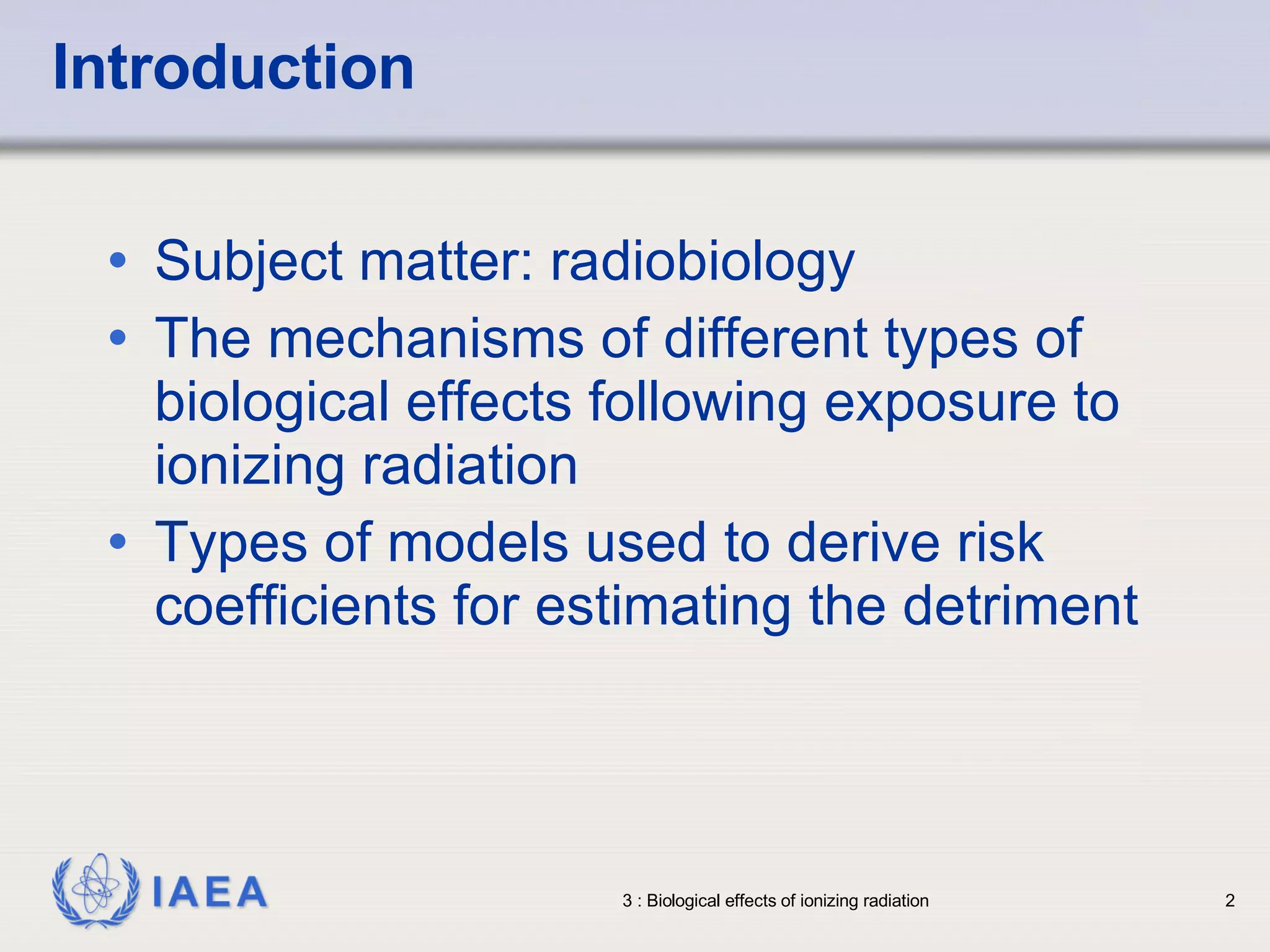 Introduction Subject matter: radiobiology The mechanisms of different types of biological effects following exposure to ionizing radiation Types of models used to derive risk coefficients for estimating the detriment 