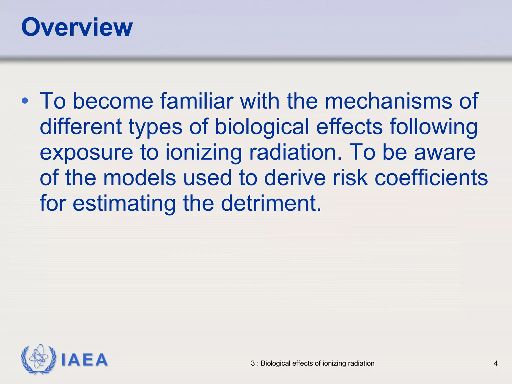 Overview To become familiar with the mechanisms of different types of biological effects following exposure to ionizing radiation. To be aware of the models used to derive risk coefficients for estimating the detriment. 