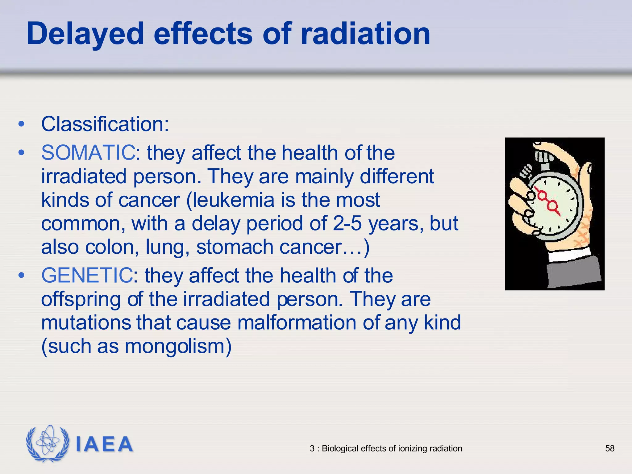 Delayed effects of radiation Classification: SOMATIC : they affect the health of the irradiated person. They are mainly different kinds of cancer (leukemia is the most common, with a delay period of 2-5 years, but also colon, lung, stomach cancer…) GENETIC : they affect the health of the offspring of the irradiated person. They are mutations that cause malformation of any kind (such as mongolism)  
