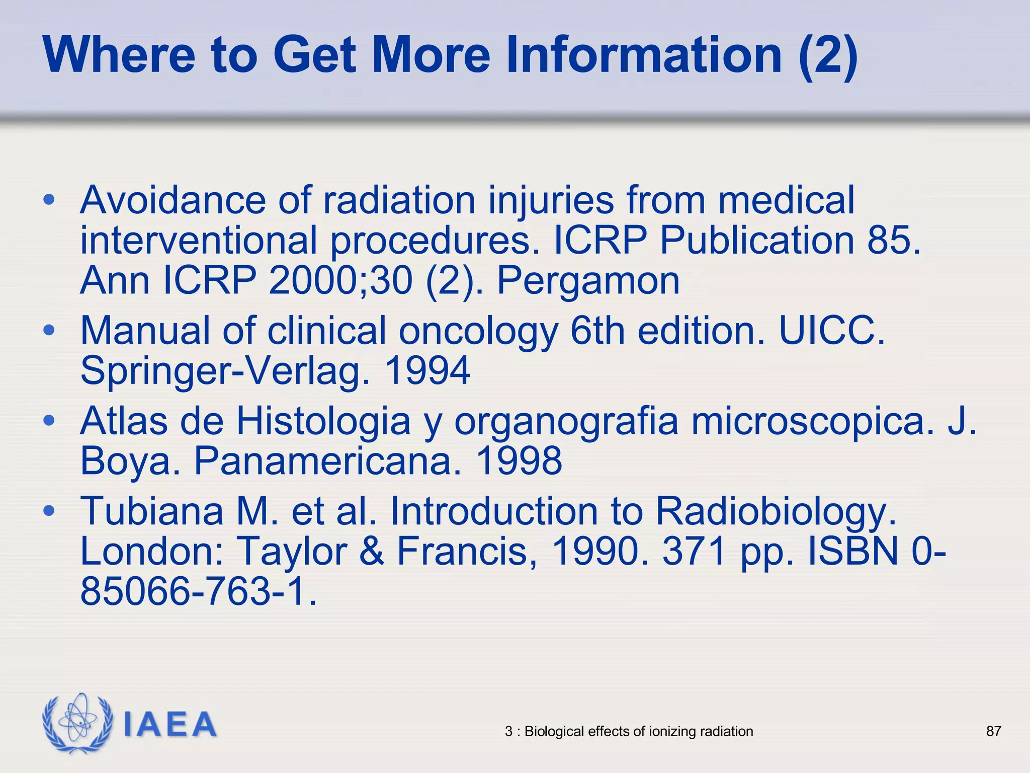 Where to Get More Information (2) Avoidance of radiation injuries from medical interventional procedures. ICRP Publication 85. Ann ICRP 2000;30 (2). Pergamon Manual of clinical oncology 6th edition. UICC. Springer-Verlag. 1994 Atlas de Histologia y organografia microscopica. J. Boya. Panamericana. 1998 Tubiana M. et al. Introduction to Radiobiology. London: Taylor & Francis, 1990. 371 pp. ISBN 0-85066-763-1. 