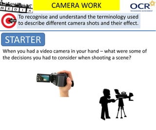 CAMERA WORK 
To recognise and understand the terminology used 
to describe different camera shots and their effect. 
STARTER 
When you had a video camera in your hand – what were some of 
the decisions you had to consider when shooting a scene? 
 