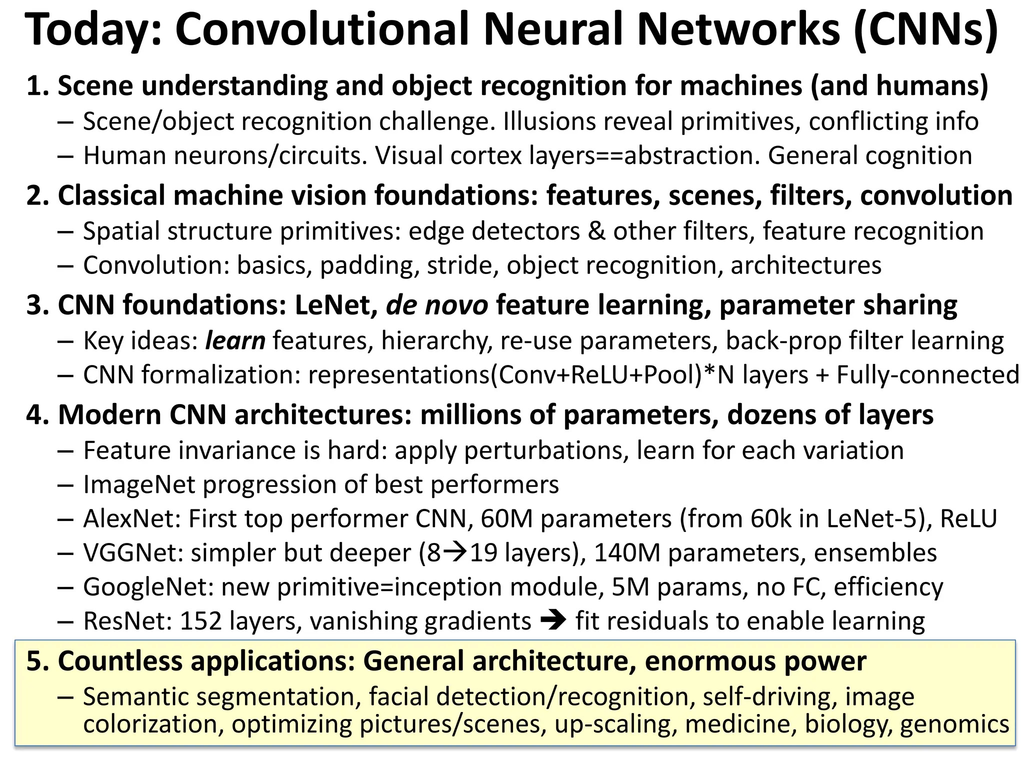 Today: Convolutional Neural Networks (CNNs) 1. Scene understanding and object recognition for machines (and humans) – Scene/object recognition challenge. Illusions reveal primitives, conflicting info – Human neurons/circuits. Visual cortex layers==abstraction. General cognition 2. Classical machine vision foundations: features, scenes, filters, convolution – Spatial structure primitives: edge detectors & other filters, feature recognition – Convolution: basics, padding, stride, object recognition, architectures 3. CNN foundations: LeNet, de novo feature learning, parameter sharing – Key ideas: learn features, hierarchy, re-use parameters, back-prop filter learning – CNN formalization: representations(Conv+ReLU+Pool)*N layers + Fully-connected 4. Modern CNN architectures: millions of parameters, dozens of layers – Feature invariance is hard: apply perturbations, learn for each variation – ImageNet progression of best performers – AlexNet: First top performer CNN, 60M parameters (from 60k in LeNet-5), ReLU – VGGNet: simpler but deeper (819 layers), 140M parameters, ensembles – GoogleNet: new primitive=inception module, 5M params, no FC, efficiency – ResNet: 152 layers, vanishing gradients  fit residuals to enable learning 5. Countless applications: General architecture, enormous power – Semantic segmentation, facial detection/recognition, self-driving, image colorization, optimizing pictures/scenes, up-scaling, medicine, biology, genomics 