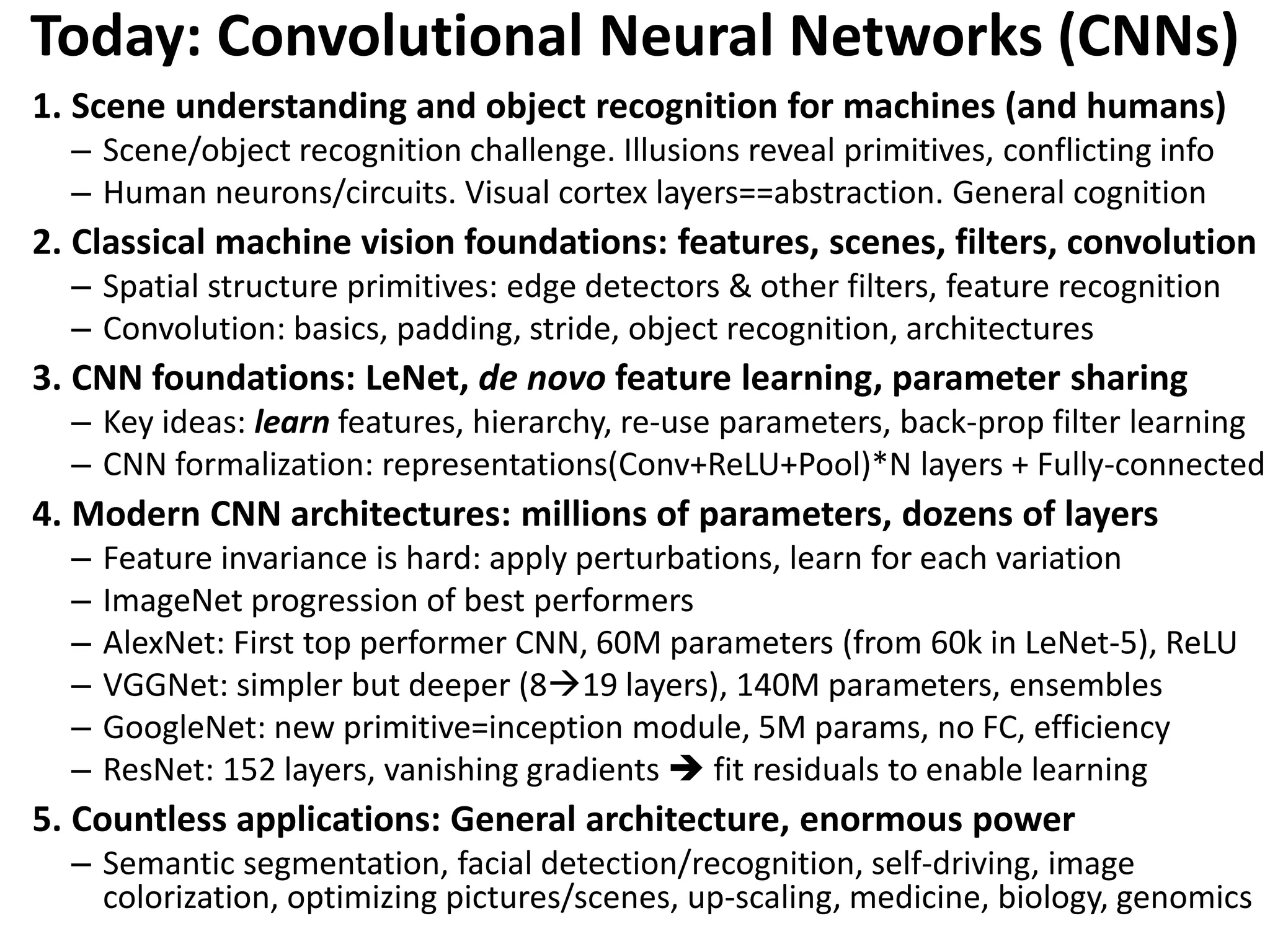 Today: Convolutional Neural Networks (CNNs) 1. Scene understanding and object recognition for machines (and humans) – Scene/object recognition challenge. Illusions reveal primitives, conflicting info – Human neurons/circuits. Visual cortex layers==abstraction. General cognition 2. Classical machine vision foundations: features, scenes, filters, convolution – Spatial structure primitives: edge detectors & other filters, feature recognition – Convolution: basics, padding, stride, object recognition, architectures 3. CNN foundations: LeNet, de novo feature learning, parameter sharing – Key ideas: learn features, hierarchy, re-use parameters, back-prop filter learning – CNN formalization: representations(Conv+ReLU+Pool)*N layers + Fully-connected 4. Modern CNN architectures: millions of parameters, dozens of layers – Feature invariance is hard: apply perturbations, learn for each variation – ImageNet progression of best performers – AlexNet: First top performer CNN, 60M parameters (from 60k in LeNet-5), ReLU – VGGNet: simpler but deeper (819 layers), 140M parameters, ensembles – GoogleNet: new primitive=inception module, 5M params, no FC, efficiency – ResNet: 152 layers, vanishing gradients  fit residuals to enable learning 5. Countless applications: General architecture, enormous power – Semantic segmentation, facial detection/recognition, self-driving, image colorization, optimizing pictures/scenes, up-scaling, medicine, biology, genomics 