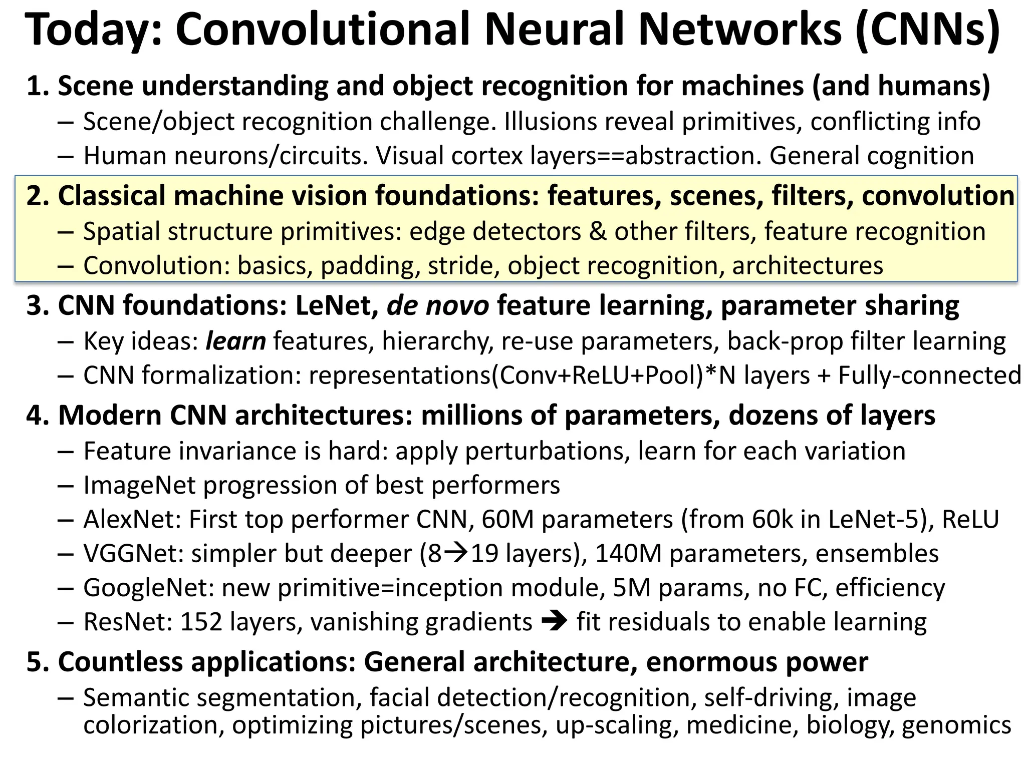 Today: Convolutional Neural Networks (CNNs) 1. Scene understanding and object recognition for machines (and humans) – Scene/object recognition challenge. Illusions reveal primitives, conflicting info – Human neurons/circuits. Visual cortex layers==abstraction. General cognition 2. Classical machine vision foundations: features, scenes, filters, convolution – Spatial structure primitives: edge detectors & other filters, feature recognition – Convolution: basics, padding, stride, object recognition, architectures 3. CNN foundations: LeNet, de novo feature learning, parameter sharing – Key ideas: learn features, hierarchy, re-use parameters, back-prop filter learning – CNN formalization: representations(Conv+ReLU+Pool)*N layers + Fully-connected 4. Modern CNN architectures: millions of parameters, dozens of layers – Feature invariance is hard: apply perturbations, learn for each variation – ImageNet progression of best performers – AlexNet: First top performer CNN, 60M parameters (from 60k in LeNet-5), ReLU – VGGNet: simpler but deeper (819 layers), 140M parameters, ensembles – GoogleNet: new primitive=inception module, 5M params, no FC, efficiency – ResNet: 152 layers, vanishing gradients  fit residuals to enable learning 5. Countless applications: General architecture, enormous power – Semantic segmentation, facial detection/recognition, self-driving, image colorization, optimizing pictures/scenes, up-scaling, medicine, biology, genomics 