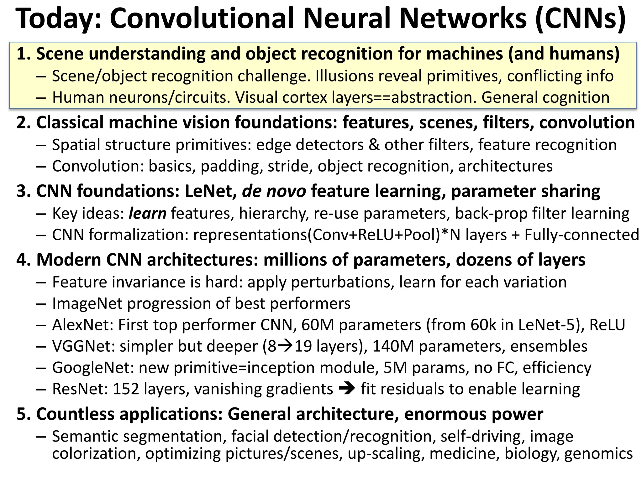 Today: Convolutional Neural Networks (CNNs) 1. Scene understanding and object recognition for machines (and humans) – Scene/object recognition challenge. Illusions reveal primitives, conflicting info – Human neurons/circuits. Visual cortex layers==abstraction. General cognition 2. Classical machine vision foundations: features, scenes, filters, convolution – Spatial structure primitives: edge detectors & other filters, feature recognition – Convolution: basics, padding, stride, object recognition, architectures 3. CNN foundations: LeNet, de novo feature learning, parameter sharing – Key ideas: learn features, hierarchy, re-use parameters, back-prop filter learning – CNN formalization: representations(Conv+ReLU+Pool)*N layers + Fully-connected 4. Modern CNN architectures: millions of parameters, dozens of layers – Feature invariance is hard: apply perturbations, learn for each variation – ImageNet progression of best performers – AlexNet: First top performer CNN, 60M parameters (from 60k in LeNet-5), ReLU – VGGNet: simpler but deeper (819 layers), 140M parameters, ensembles – GoogleNet: new primitive=inception module, 5M params, no FC, efficiency – ResNet: 152 layers, vanishing gradients  fit residuals to enable learning 5. Countless applications: General architecture, enormous power – Semantic segmentation, facial detection/recognition, self-driving, image colorization, optimizing pictures/scenes, up-scaling, medicine, biology, genomics 