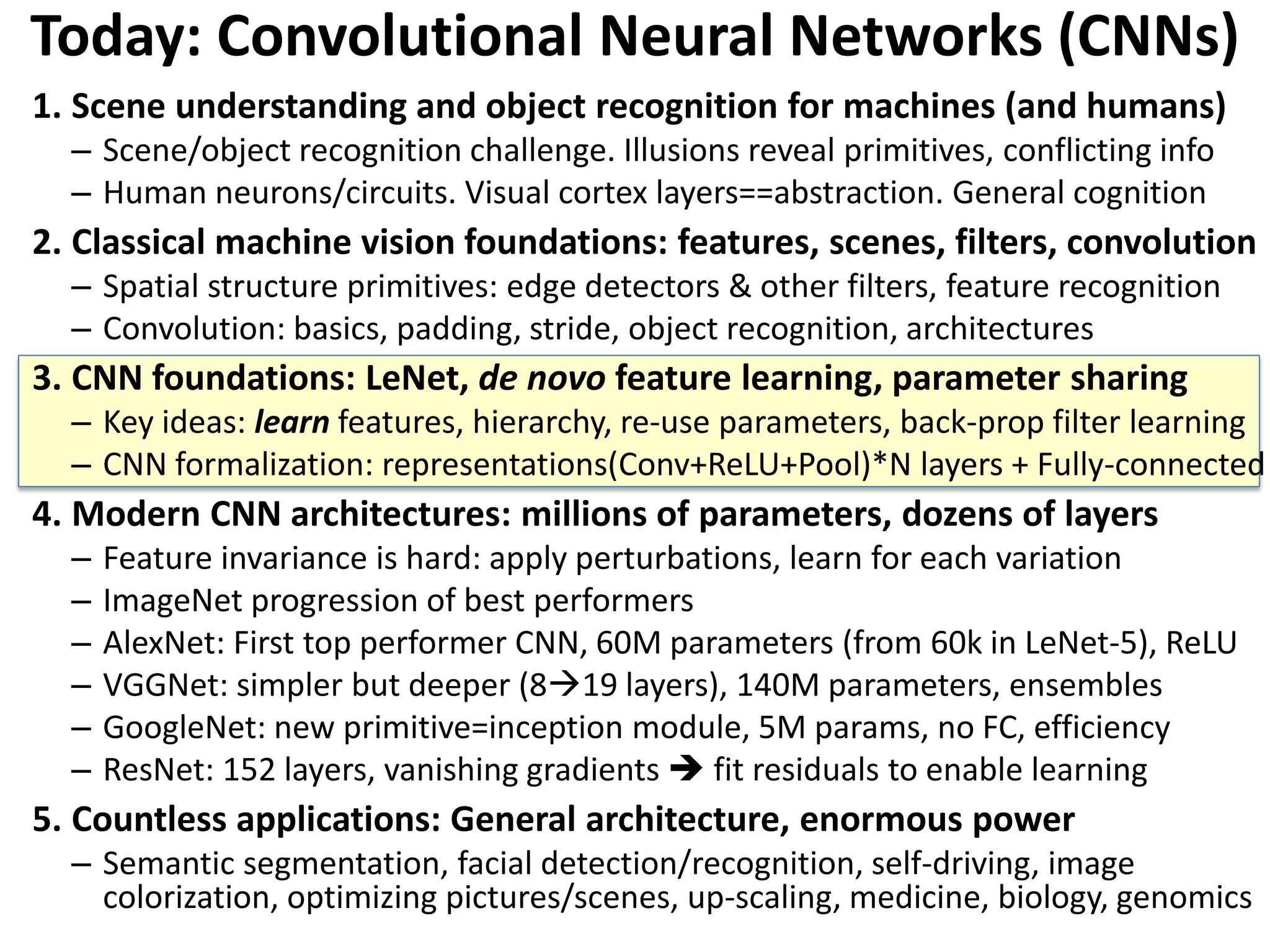 Today: Convolutional Neural Networks (CNNs) 1. Scene understanding and object recognition for machines (and humans) – Scene/object recognition challenge. Illusions reveal primitives, conflicting info – Human neurons/circuits. Visual cortex layers==abstraction. General cognition 2. Classical machine vision foundations: features, scenes, filters, convolution – Spatial structure primitives: edge detectors & other filters, feature recognition – Convolution: basics, padding, stride, object recognition, architectures 3. CNN foundations: LeNet, de novo feature learning, parameter sharing – Key ideas: learn features, hierarchy, re-use parameters, back-prop filter learning – CNN formalization: representations(Conv+ReLU+Pool)*N layers + Fully-connected 4. Modern CNN architectures: millions of parameters, dozens of layers – Feature invariance is hard: apply perturbations, learn for each variation – ImageNet progression of best performers – AlexNet: First top performer CNN, 60M parameters (from 60k in LeNet-5), ReLU – VGGNet: simpler but deeper (819 layers), 140M parameters, ensembles – GoogleNet: new primitive=inception module, 5M params, no FC, efficiency – ResNet: 152 layers, vanishing gradients  fit residuals to enable learning 5. Countless applications: General architecture, enormous power – Semantic segmentation, facial detection/recognition, self-driving, image colorization, optimizing pictures/scenes, up-scaling, medicine, biology, genomics 