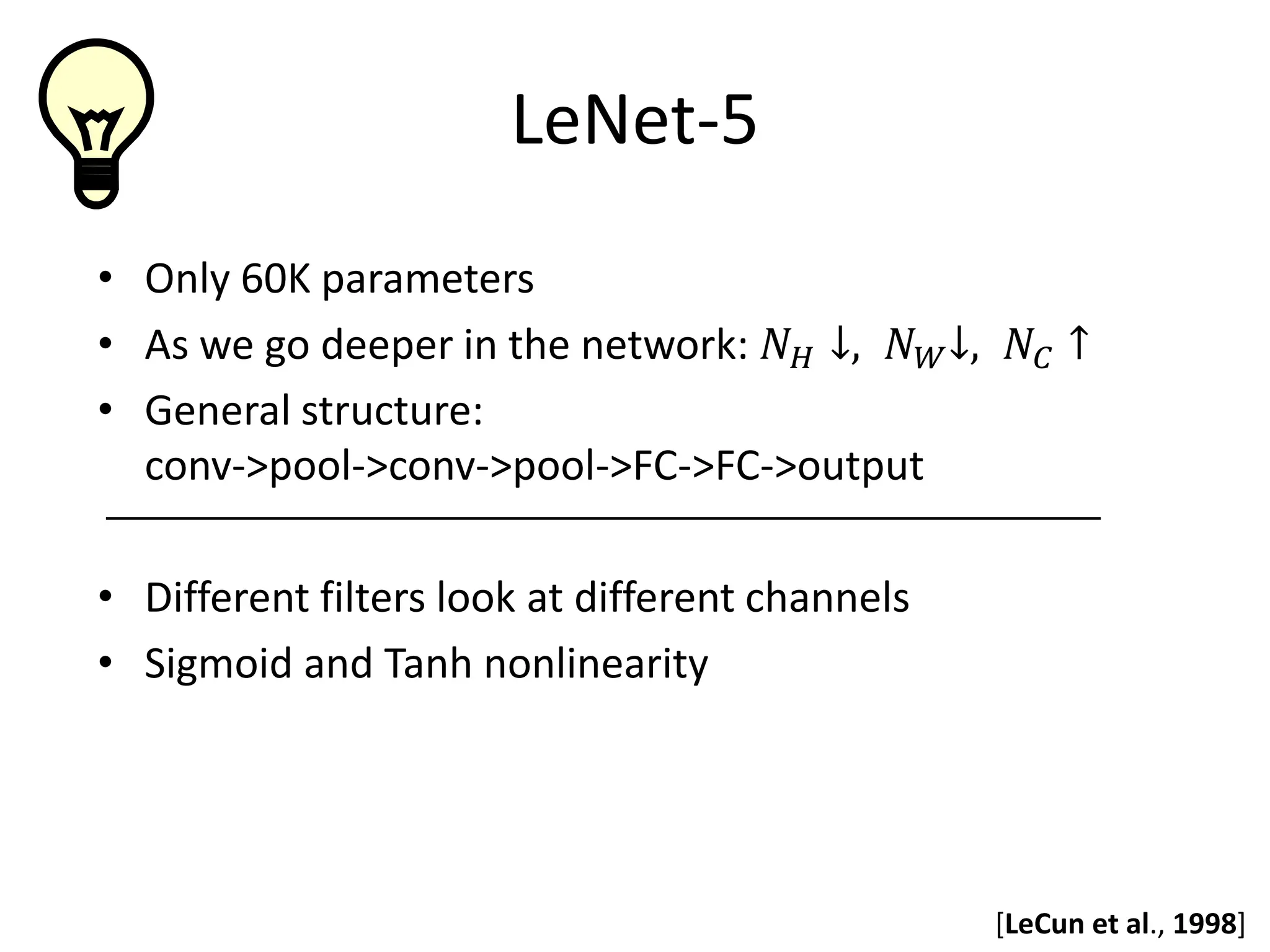 LeNet-5 • Only 60K parameters • As we go deeper in the network: 𝑁𝑁𝐻𝐻 ↓, 𝑁𝑁𝑊𝑊↓, 𝑁𝑁𝐶𝐶 ↑ • General structure: conv->pool->conv->pool->FC->FC->output • Different filters look at different channels • Sigmoid and Tanh nonlinearity [LeCun et al., 1998] 