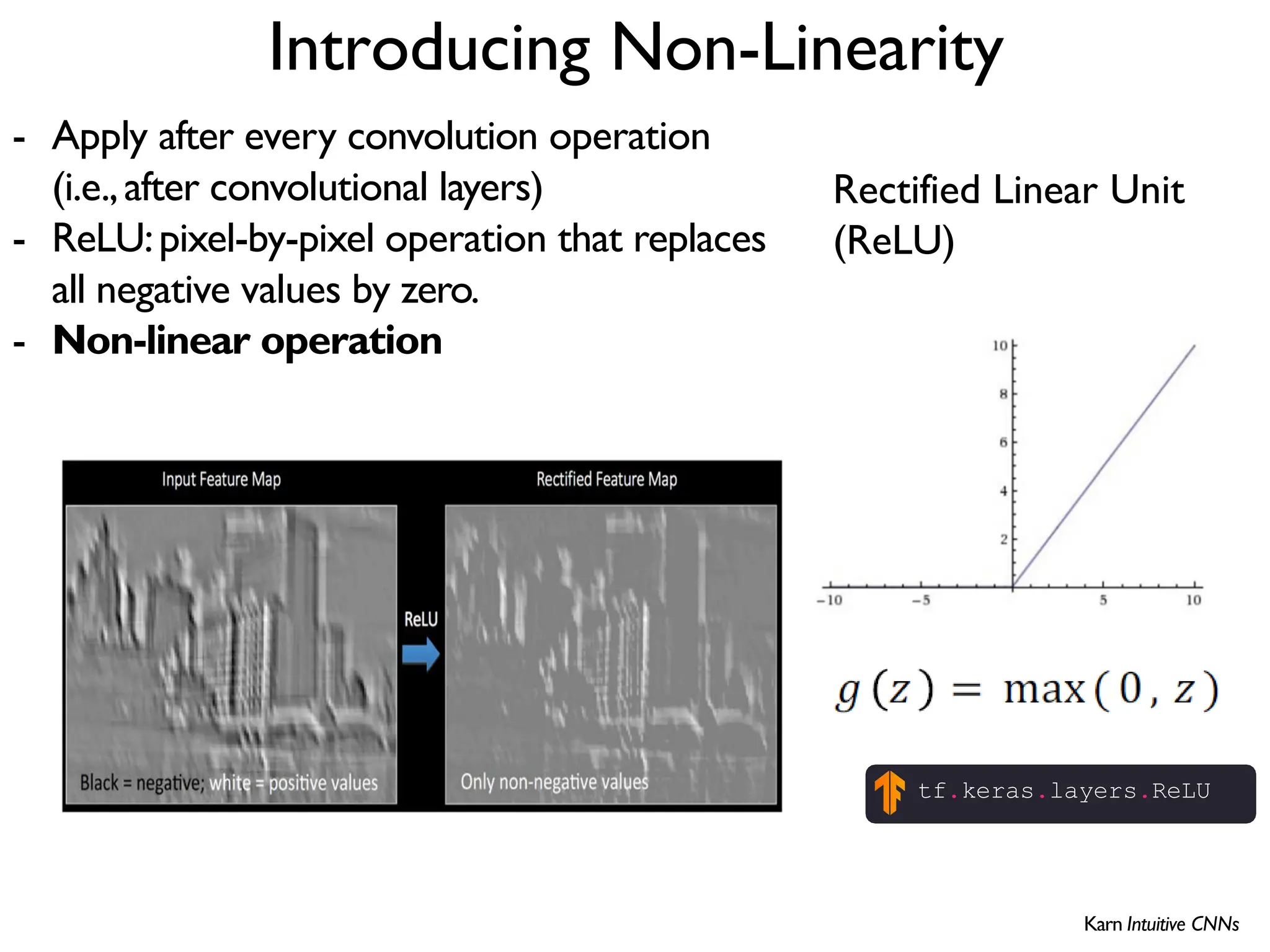 Introducing Non-Linearity Rectified Linear Unit (ReLU) - Apply after every convolution operation (i.e.,after convolutional layers) - ReLU:pixel-by-pixel operation that replaces all negative values by zero. - Non-linear operation tf.keras.layers.ReLU Karn Intuitive CNNs 