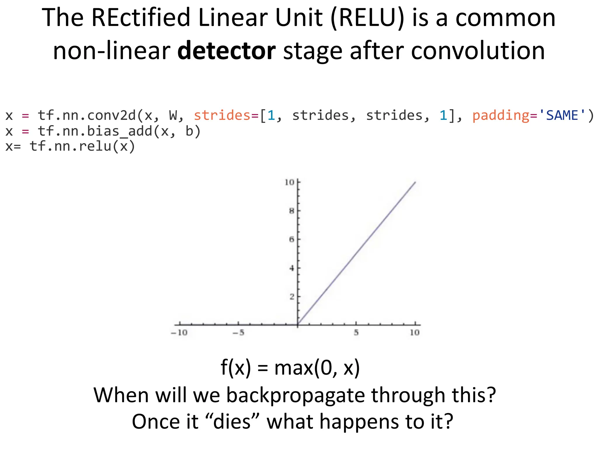 The REctified Linear Unit (RELU) is a common non-linear detector stage after convolution x = tf.nn.conv2d(x, W, strides=[1, strides, strides, 1], padding='SAME') x = tf.nn.bias_add(x, b) x= tf.nn.relu(x) f(x) = max(0, x) When will we backpropagate through this? Once it “dies” what happens to it? 