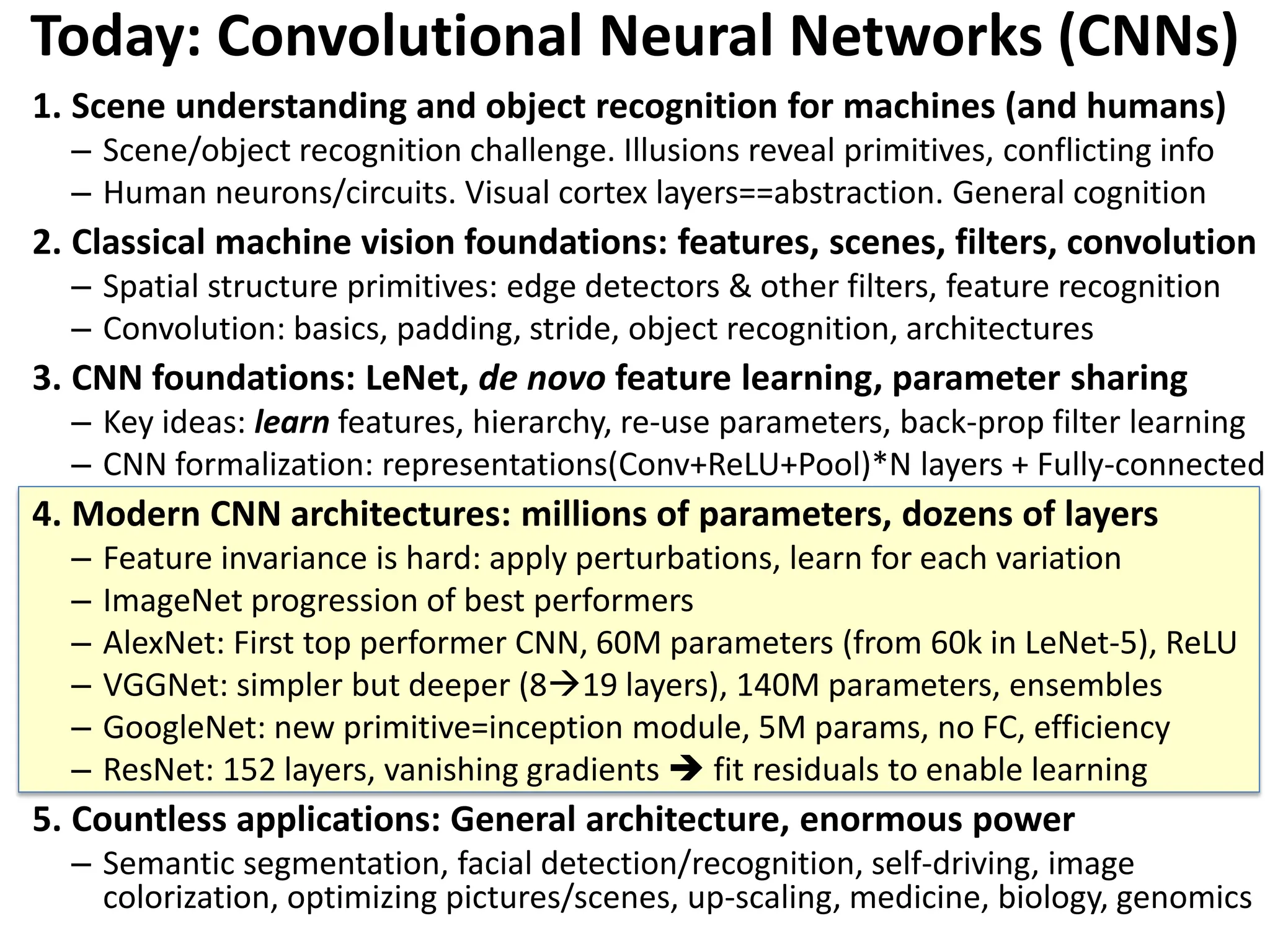 Today: Convolutional Neural Networks (CNNs) 1. Scene understanding and object recognition for machines (and humans) – Scene/object recognition challenge. Illusions reveal primitives, conflicting info – Human neurons/circuits. Visual cortex layers==abstraction. General cognition 2. Classical machine vision foundations: features, scenes, filters, convolution – Spatial structure primitives: edge detectors & other filters, feature recognition – Convolution: basics, padding, stride, object recognition, architectures 3. CNN foundations: LeNet, de novo feature learning, parameter sharing – Key ideas: learn features, hierarchy, re-use parameters, back-prop filter learning – CNN formalization: representations(Conv+ReLU+Pool)*N layers + Fully-connected 4. Modern CNN architectures: millions of parameters, dozens of layers – Feature invariance is hard: apply perturbations, learn for each variation – ImageNet progression of best performers – AlexNet: First top performer CNN, 60M parameters (from 60k in LeNet-5), ReLU – VGGNet: simpler but deeper (819 layers), 140M parameters, ensembles – GoogleNet: new primitive=inception module, 5M params, no FC, efficiency – ResNet: 152 layers, vanishing gradients  fit residuals to enable learning 5. Countless applications: General architecture, enormous power – Semantic segmentation, facial detection/recognition, self-driving, image colorization, optimizing pictures/scenes, up-scaling, medicine, biology, genomics 