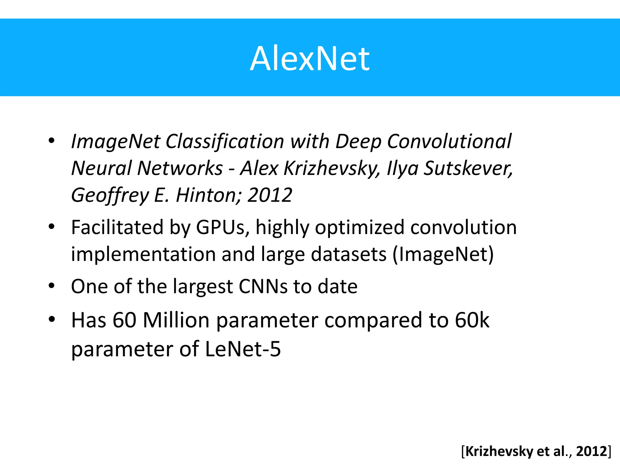 AlexNet • ImageNet Classification with Deep Convolutional Neural Networks - Alex Krizhevsky, Ilya Sutskever, Geoffrey E. Hinton; 2012 • Facilitated by GPUs, highly optimized convolution implementation and large datasets (ImageNet) • One of the largest CNNs to date • Has 60 Million parameter compared to 60k parameter of LeNet-5 [Krizhevsky et al., 2012] 