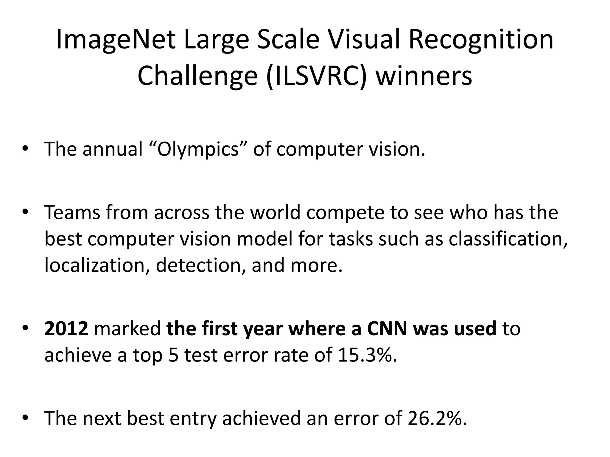 ImageNet Large Scale Visual Recognition Challenge (ILSVRC) winners • The annual “Olympics” of computer vision. • Teams from across the world compete to see who has the best computer vision model for tasks such as classification, localization, detection, and more. • 2012 marked the first year where a CNN was used to achieve a top 5 test error rate of 15.3%. • The next best entry achieved an error of 26.2%. 