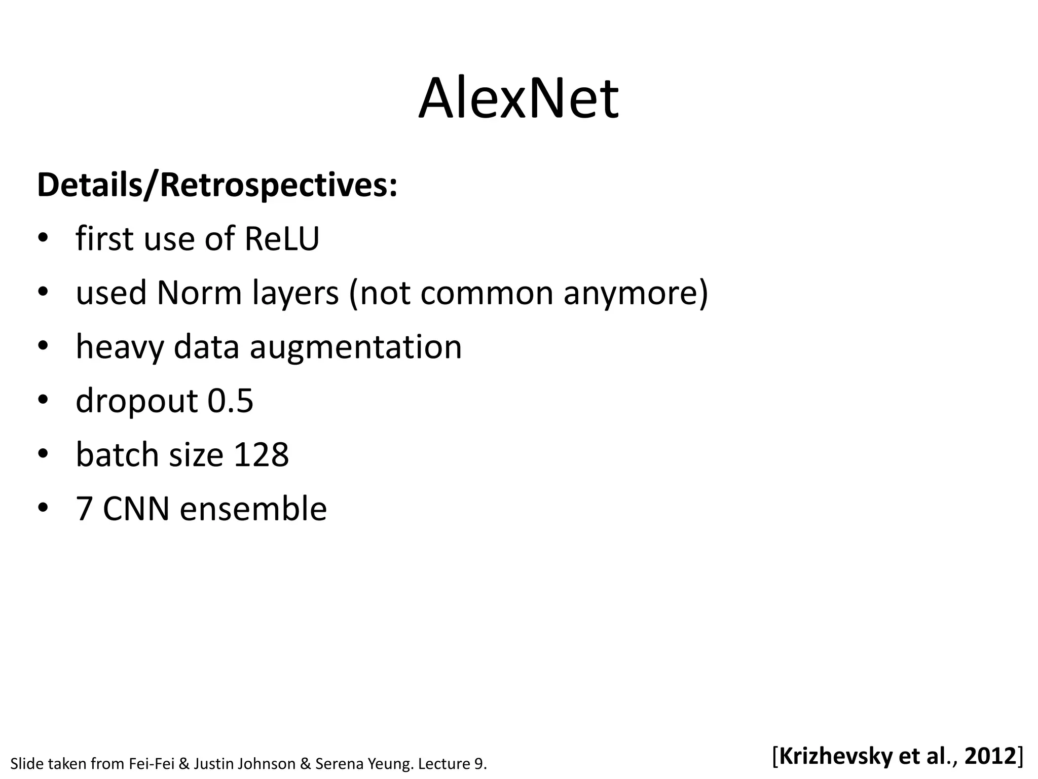 AlexNet [Krizhevsky et al., 2012] Details/Retrospectives: • first use of ReLU • used Norm layers (not common anymore) • heavy data augmentation • dropout 0.5 • batch size 128 • 7 CNN ensemble Slide taken from Fei-Fei & Justin Johnson & Serena Yeung. Lecture 9. 