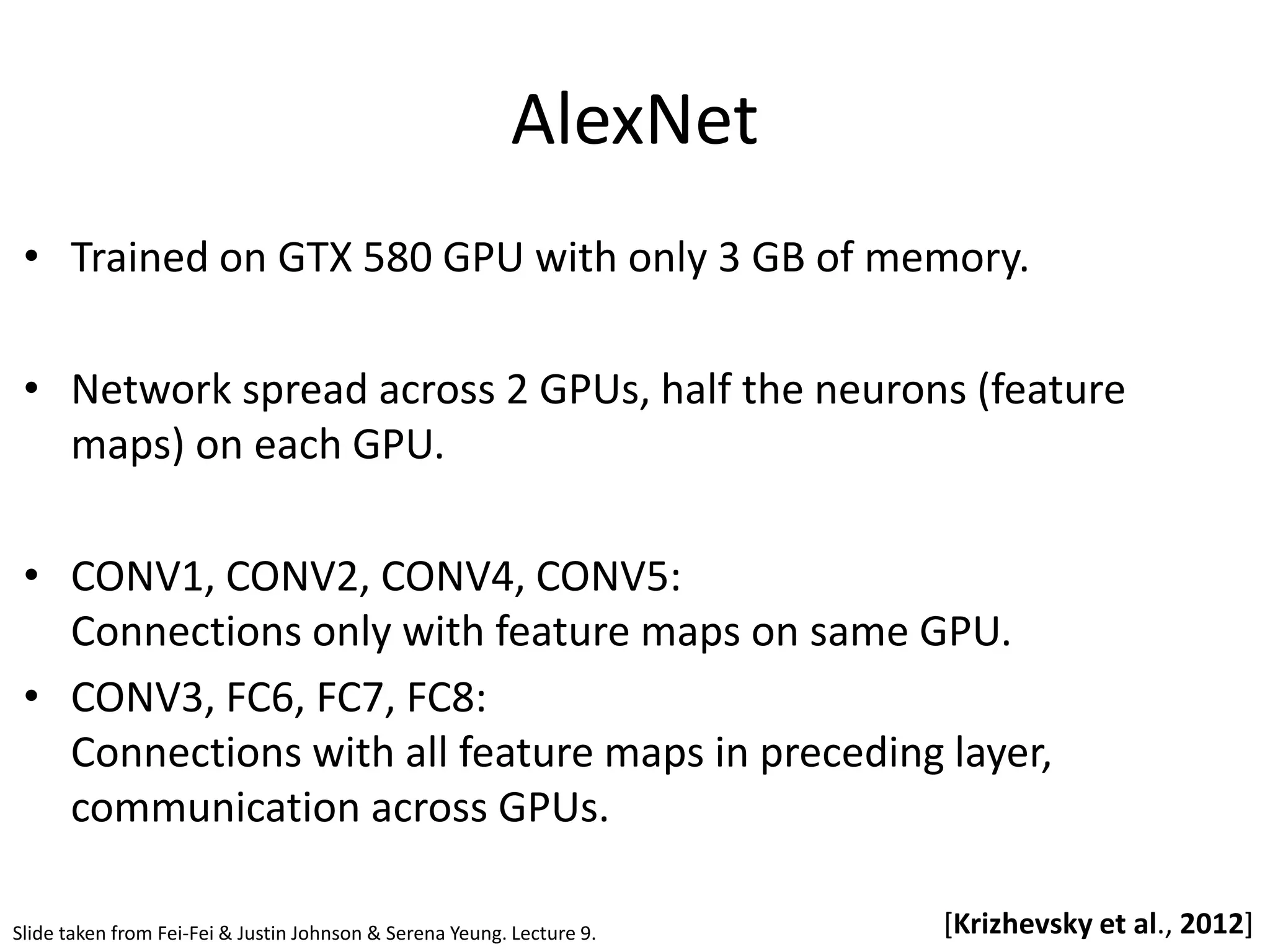 AlexNet [Krizhevsky et al., 2012] • Trained on GTX 580 GPU with only 3 GB of memory. • Network spread across 2 GPUs, half the neurons (feature maps) on each GPU. • CONV1, CONV2, CONV4, CONV5: Connections only with feature maps on same GPU. • CONV3, FC6, FC7, FC8: Connections with all feature maps in preceding layer, communication across GPUs. Slide taken from Fei-Fei & Justin Johnson & Serena Yeung. Lecture 9. 